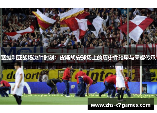 塞维利亚战场决胜时刻：皮斯胡安球场上的历史性较量与荣耀传承