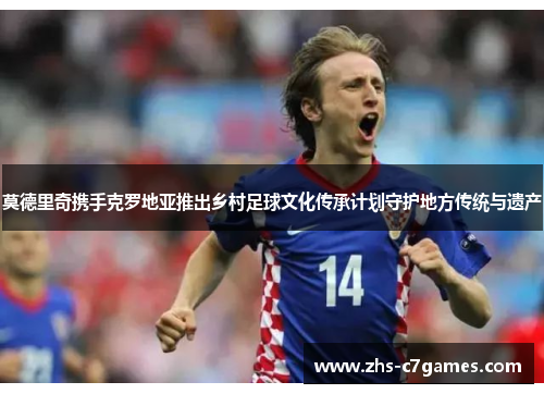 莫德里奇携手克罗地亚推出乡村足球文化传承计划守护地方传统与遗产