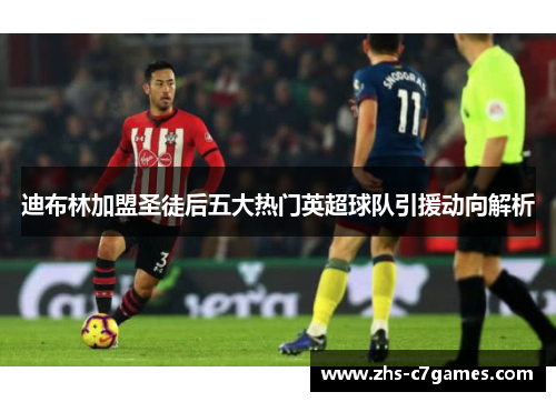 迪布林加盟圣徒后五大热门英超球队引援动向解析 迪布林加盟圣徒后五大热门英超球队引援动向解析