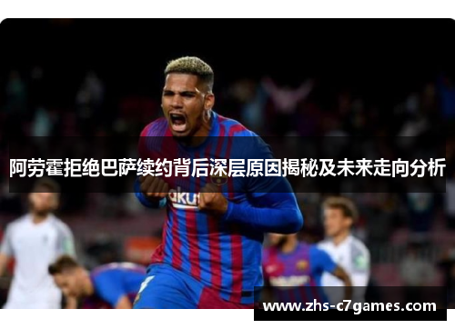 阿劳霍拒绝巴萨续约背后深层原因揭秘及未来走向分析 阿劳霍拒绝巴萨续约背后深层原因揭秘及未来走向分析