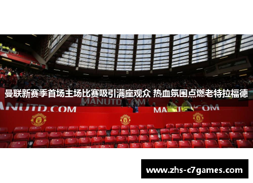 曼联新赛季首场主场比赛吸引满座观众 热血氛围点燃老特拉福德