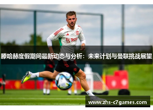滕哈赫度假期间最新动态与分析：未来计划与曼联挑战展望